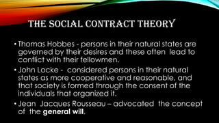 THE SOCIAL CONTRACT THEORY
• Thomas Hobbes - persons in their natural states are
governed by their desires and these often lead to
conflict with their fellowmen.
• John Locke - considered persons in their natural
states as more cooperative and reasonable, and
that society is formed through the consent of the
individuals that organized it.
• Jean Jacques Rousseau – advocated the concept
of the general will.
 