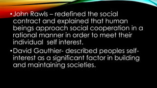 •John Rawls – redefined the social
contract and explained that human
beings approach social cooperation in a
rational manner in order to meet their
individual self interest.
•David Gauthier- described peoples self-
interest as a significant factor in building
and maintaining societies.
 