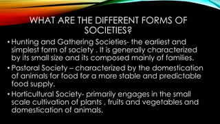 WHAT ARE THE DIFFERENT FORMS OF
SOCIETIES?
• Hunting and Gathering Societies- the earliest and
simplest form of society . It is generally characterized
by its small size and its composed mainly of families.
• Pastoral Society – characterized by the domestication
of animals for food for a more stable and predictable
food supply.
• Horticultural Society- primarily engages in the small
scale cultivation of plants , fruits and vegetables and
domestication of animals.
 