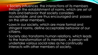 • Society influences the interactions of its members
through the establishment of norms, which are set of
traits and behavior that society considers
acceptable ,and are thus encouraged and passed
on the other members.
• Laws in our society, which are more formal and
stringent norms, define acceptable behavior of our
citizens.
• Society also transforms human relations, which leads
to the transformation of its members . A person will
undertake various social roles as he continually
interacts with other members of society.
 