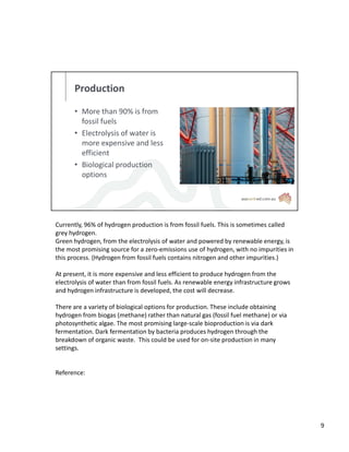 Production
• More than 90% is from
fossil fuels
• Electrolysis of water is
more expensive and less
efficient
• Biological production
options
Currently, 96% of hydrogen production is from fossil fuels. This is sometimes called
grey hydrogen.
Green hydrogen, from the electrolysis of water and powered by renewable energy, is
the most promising source for a zero-emissions use of hydrogen, with no impurities in
this process. (Hydrogen from fossil fuels contains nitrogen and other impurities.)
At present, it is more expensive and less efficient to produce hydrogen from the
electrolysis of water than from fossil fuels. As renewable energy infrastructure grows
and hydrogen infrastructure is developed, the cost will decrease.
There are a variety of biological options for production. These include obtaining
hydrogen from biogas (methane) rather than natural gas (fossil fuel methane) or via
photosynthetic algae. The most promising large-scale bioproduction is via dark
fermentation. Dark fermentation by bacteria produces hydrogen through the
breakdown of organic waste. This could be used for on-site production in many
settings.
Reference:
9
 