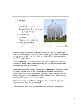 Storage
• Low density (11 m3 = 1 kg)
• Storage choice depends on use
– pure gas or liquid
• Compressed
• Liquefied
• Adsorbed onto material
• Chemically bonded Liquid hydrogen storage tank at Kennedy Space Center
was used to fuel the space shuttle. (TomFawls 2013,
creative Commons 3.0)
Hydrogen storage is challenging because of its low density (11 m3 = 1 kg). Energy
input is needed to increase density. The chosen storage option will affect how quickly
hydrogen can be released and where it can be released. Different storage solutions
suit different applications.
Compressed hydrogen gas is not suitable for aboveground applications. However,
underground storage in salt cavities is the lowest cost with minimal contamination.
Suitable geology limits this application.
Liquefication of hydrogen is energy intensive and it is expensive to build plants. Tanks
to store the hydrogen must be well insulated with double walls and insulation
between them. Nonetheless, the tanks are less costly than for pressurised gas. The
largest existing tanks are at Cape Canaveral (230 – 270 t). They are spherical for the
most favourable surface –area-to-volume ratio.
Adsorption refers to van der Waals bonding onto other materials. It requires low
temperatures and is still at a research stage.
Chemical bonding offers great advantages for stable transport of hydrogen but
10
 
