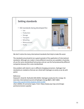 Setting standards
• ISO standards being developed for:
– Use
– Production
– Storage
– Transport
– Refuelling
– Measurement
– Purity
We don’t notice the many international standards that help to make life easier.
The standards around petrol are a good example of the application of international
standards. Although cars made in many different countries are available in Australia,
all use the same standardised fuel pumps and can use the fuel produced by different
companies because this is also standardised.
One problem with electric cars is different charging connectors. Hydrogen fuel
standards are needed so that we can refuel with hydrogen as easily as we do with
petrol.
Reference:
Dawood F, Anda M, Shafiullah GM (2020). Hydrogen production for energy: An
overview. International Journal of Hydrogen Energy 45(7): 3847-3869.
https://doi.org/10.1016/j.ijhydene.2019.12.059
Lilly C (2020). EV connector types. From: https://www.zap-map.com/charge-
points/connectors-speeds/
11
 