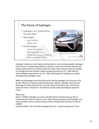 The future of hydrogen
• Hydrogen cars: Toyota Mirai,
Hyundai Nexo
• Advantages:
– Quick refilling
– Lighter mass
• Disadvantages:
– Lack of infrastructure
– More expensive to run
– 35-40% efficiency vs 70-80% for
battery-powered vehicles
Toyota Mirai (2015, public domain)
Hydrogen fuelled cars from Toyota and Hyundai are commercially available. Hydrogen
infrastructure is slowly being rolled out. However, many commentators believe that
battery-powered electric vehicles will be the major choice because they are cheaper
to recharge and more efficient. Battery-powered vehicles are 70 – 80% efficient,
while hydrogen powered ones are 35 – 40%. Advantages for hydrogen are quicker
refuelling time and lighter mass.
BMW and Volkswagon have both declined to develop hydrogen cars because of the
greater efficiency of battery-powered passenger vehicles. Hydrogen may have the
advantage for heavy vehicles such as trucks, where the battery mass required for
operation limits running time. Hyundai has already produced hydrogen-powered
trucks.
References:
Baxter T (2020). Hydrogen cars won’t overtake electric vehicles because they’re
hampered by the laws of science. From: https://theconversation.com/hydrogen-cars-
wont-overtake-electric-vehicles-because-theyre-hampered-by-the-laws-of-science-
139899
Ferrell M (2020). The truth about hydrogen fuel cell – a future beyond cars? From
12
 