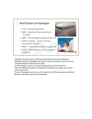 Brief history of hydrogen
• 1776 – formally identified
• 1800 – produced from electrolysis
of water
• 1839 – first hydrogen-powered fuel cell
• 1920s to 1930s – used in airships
crossing the Atlantic
• 1960+ – used extensively for spacecraft
• 1970s – GM proposes term “hydrogen
economy”
Hydrogen has been used in commercial quantities for more than 100 years.
Although we think of hydrogen fuel cells as a future innovation, the first one was
created by William Robert Grove in 1839.
Its first transport use was in airships (blimps) that crossed the Atlantic.
From the 1960s, the powerful combustion of hydrogen and oxygen was used to
power space craft.
The term ‘hydrogen economy’ was first used in the 1970s by engineers at General
Motors as they discussed future innovations.
3
 