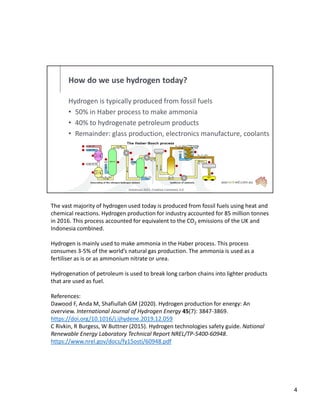 How do we use hydrogen today?
Hydrogen is typically produced from fossil fuels
• 50% in Haber process to make ammonia
• 40% to hydrogenate petroleum products
• Remainder: glass production, electronics manufacture, coolants
Antonsusi 2021, Creative Commons 3.0
The vast majority of hydrogen used today is produced from fossil fuels using heat and
chemical reactions. Hydrogen production for industry accounted for 85 million tonnes
in 2016. This process accounted for equivalent to the CO2 emissions of the UK and
Indonesia combined.
Hydrogen is mainly used to make ammonia in the Haber process. This process
consumes 3-5% of the world’s natural gas production. The ammonia is used as a
fertiliser as is or as ammonium nitrate or urea.
Hydrogenation of petroleum is used to break long carbon chains into lighter products
that are used as fuel.
References:
Dawood F, Anda M, Shafiullah GM (2020). Hydrogen production for energy: An
overview. International Journal of Hydrogen Energy 45(7): 3847-3869.
https://doi.org/10.1016/j.ijhydene.2019.12.059
C Rivkin, R Burgess, W Buttner (2015). Hydrogen technologies safety guide. National
Renewable Energy Laboratory Technical Report NREL/TP-5400-60948.
https://www.nrel.gov/docs/fy15osti/60948.pdf
4
 