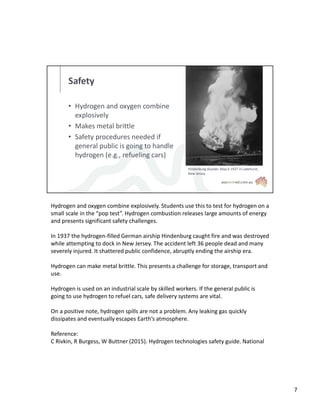 Safety
• Hydrogen and oxygen combine
explosively
• Makes metal brittle
• Safety procedures needed if
general public is going to handle
hydrogen (e.g., refueling cars)
Hindenburg disaster. May 6 1937 in Lakehurst,
New Jersey
Hydrogen and oxygen combine explosively. Students use this to test for hydrogen on a
small scale in the “pop test”. Hydrogen combustion releases large amounts of energy
and presents significant safety challenges.
In 1937 the hydrogen-filled German airship Hindenburg caught fire and was destroyed
while attempting to dock in New Jersey. The accident left 36 people dead and many
severely injured. It shattered public confidence, abruptly ending the airship era.
Hydrogen can make metal brittle. This presents a challenge for storage, transport and
use.
Hydrogen is used on an industrial scale by skilled workers. If the general public is
going to use hydrogen to refuel cars, safe delivery systems are vital.
On a positive note, hydrogen spills are not a problem. Any leaking gas quickly
dissipates and eventually escapes Earth’s atmosphere.
Reference:
C Rivkin, R Burgess, W Buttner (2015). Hydrogen technologies safety guide. National
7
 