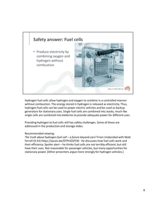 Safety answer: Fuel cells
• Produce electricity by
combining oxygen and
hydrogen without
combustion
Hydrogen fuel cells allow hydrogen and oxygen to combine in a controlled manner
without combustion. The energy stored in hydrogen is released as electricity. Thus,
hydrogen fuel cells can be used to power electric vehicles and be used as backup
generators for stationary uses. Single fuel cells are combined into stacks, much like
single cells are combined into batteries to provide adequate power for different uses.
Providing hydrogen to fuel cells still has safety challenges. Some of these are
addressed in the production and storage slides.
Recommended viewing:
The truth about hydrogen fuel cell – a future beyond cars? From Undecided with Matt
Ferrell (9:33) https://youtu.be/DTPt32lZY30 He discusses how fuel cells work and
their efficiency. Spoiler alert – he thinks fuel cells are not terribly efficient, but still
have their uses. Not reasonable for passenger vehicles, but many opportunities for
stationary power. (Other presenters argue more strongly for hydrogen vehicles.)
8
 