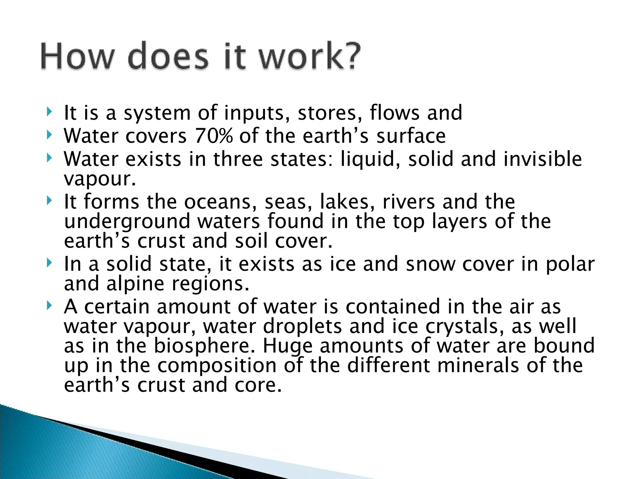 It is a system of  inputs, stores, flows and  Water covers 70% of the earth’s surface  Water exists in three states: liquid, solid and invisible vapour.  It forms the oceans, seas, lakes, rivers and the underground waters found in the top layers of the earth’s crust and soil cover. In a solid state, it exists as ice and snow cover in polar and alpine regions. A certain amount of water is contained in the air as water vapour, water droplets and ice crystals, as well as in the biosphere. Huge amounts of water are bound up in the composition of the different minerals of the earth’s crust and core. 