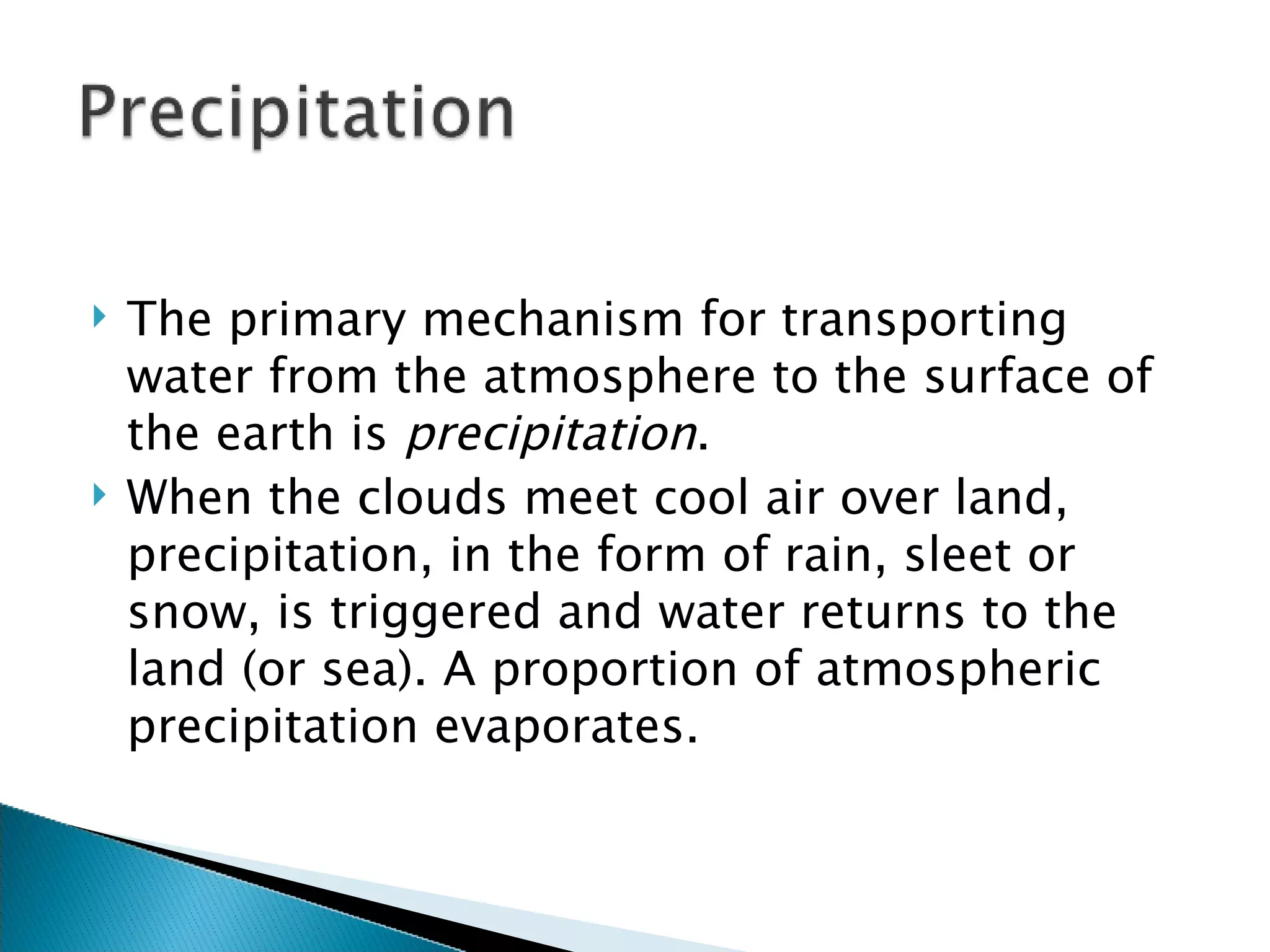 The primary mechanism for transporting water from the atmosphere to the surface of the earth is  precipitation . When the clouds meet cool air over land, precipitation, in the form of rain, sleet or snow, is triggered and water returns to the land (or sea). A proportion of atmospheric precipitation evaporates.  