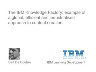 The IBM Knowledge Factory: example of a global, efficient and industrialised approach to content creation   Bert De Coutere IBM Learning Development 