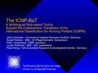 The ICNP-BaT
A Multilingual Web-based Tool to
Support the Collaborative Translation of the
International Classification for Nursing Practice (ICNP®)
Ulrich Schrader - University of Applied Sciences Frankfurt, Germany
Rudolf Widmer - SBK - IG PflegeInformatik, Switzerland
Peter Tackenberg - DBfK, Germany
Lucien Portenier - SBK - ASI, Switzerland
Peter König - ICN Accredited Research & Development Centre, Germany
