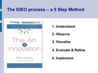 The IDEO process – a 5 Step Method
1. Understand
2. Observe
3. Visualize
4. Evaluate & Refine
5. Implement
 