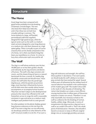3
The Horse
Good dogs have been compared with
good horses probably since the breeding
of domestic animals began. The men
who bred them likely knew little else,
and in fact these two animals have
virtually nothing in common. The
horse evolved as a large, stiff backed,
perissodactyl (odd-toed ungulate)
designed for high speed escape, while the
typical canid, such as the wolf, is a medium
sized carnivore designed to cover long distances
at a medium trot, and short distances at a high
speed gallop. There is virtually no part of canine
anatomy that can be closely compared to that
of a horse, nor is there any breed of dog that
bears any resemblance to a horse. It is time to
bury that unfortunate myth once and for all.
The Wolf
The dog is a wolf whose evolution over the last
30,000 years or so has been guided, directly
and indirectly, by the requirements and desires
of humans. The wolf is the dog’s ancestor and
cousin, and the closest thing we have to a natural
benchmark for how a normal, fit, healthy dog
should be constructed and should move. I have
chosen the wolf rather than the pariah type
dog because, while the pariahs are primitive
dogs, most have been influenced by humans
and do little more than wander about human
encampments or accompany human hunters.
They have not been subject to the developmental
pressures that nature has inflicted on the wolf.
Everywhere across its range the wolf is reasonably
consistent in type and serves as a medium sized,
intelligent pack predator built to cover ground.
No other predator on the planet displays greater
long distance endurance at the trot than the
wolf. If we want a dog that can trot efficiently,
we should pay attention to what elements of the
wolf’s structure enable it to do this. If we want a
dog with endurance and strength, the wolf has
these qualities in abundance. If we want speed,
we should study the wolf’s ability to run down
prey animals that have evolved for speed. Several
million years of refinement by the ruthless hand of
natural selection has resulted in the conformation
of the modern gray wolf. The modern show GSD
is the result of a few decades of inbreeding. The
notion that breeders can create a more efficient
moving machine than 4 million years of Darwinian
evolution is hubris run amuck. Therefore it is not
only reasonable, but necessary to look to the
wolf as a reference for the breeding of normal,
healthy, athletic dogs. Obviously, in terms of
temperament the dog must be a dog and not a
wolf or we couldn’t live with it. That’s the whole
point of domestication. However, that shouldn’t
become an excuse to warp an efficient original
design into an increasingly pointless caricature.
Structure
 
