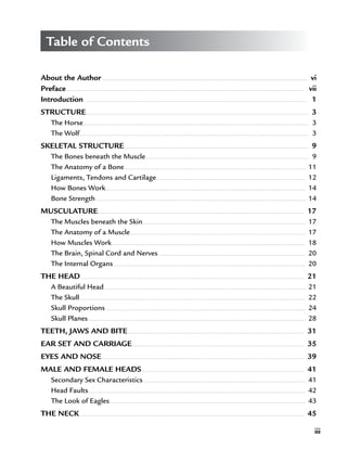 iii
Table of Contents
About the Author � � � � � � � � � � � � � � � � � � � � � � � � � � � � � � � � � � � � � � � � � � � � � � � � � � � � � � � � � � � � � � � � � � � � � � � � � � � � � � � � � � � � � � � � � � � � � � � � � � � � � � � � � � � � � � � � � � � � � � � � � � � � � �   vi
Preface � � � � � � � � � � � � � � � � � � � � � � � � � � � � � � � � � � � � � � � � � � � � � � � � � � � � � � � � � � � � � � � � � � � � � � � � � � � � � � � � � � � � � � � � � � � � � � � � � � � � � � � � � � � � � � � � � � � � � � � � � � � � � � � � � � � � � � � � � � � � � � � � � �   vii
Introduction  � � � � � � � � � � � � � � � � � � � � � � � � � � � � � � � � � � � � � � � � � � � � � � � � � � � � � � � � � � � � � � � � � � � � � � � � � � � � � � � � � � � � � � � � � � � � � � � � � � � � � � � � � � � � � � � � � � � � � � � � � � � � � � � � � � � � � � � �   1
STRUCTURE � � � � � � � � � � � � � � � � � � � � � � � � � � � � � � � � � � � � � � � � � � � � � � � � � � � � � � � � � � � � � � � � � � � � � � � � � � � � � � � � � � � � � � � � � � � � � � � � � � � � � � � � � � � � � � � � � � � � � � � � � � � � � � � � � � � � � � � � �   3
The Horse� � � � � � � � � � � � � � � � � � � � � � � � � � � � � � � � � � � � � � � � � � � � � � � � � � � � � � � � � � � � � � � � � � � � � � � � � � � � � � � � � � � � � � � � � � � � � � � � � � � � � � � � � � � � � � � � � � � � � � � � � � � � � � � � � � � � � � � � � � �   3
The Wolf � � � � � � � � � � � � � � � � � � � � � � � � � � � � � � � � � � � � � � � � � � � � � � � � � � � � � � � � � � � � � � � � � � � � � � � � � � � � � � � � � � � � � � � � � � � � � � � � � � � � � � � � � � � � � � � � � � � � � � � � � � � � � � � � � � � � � � � � � � � � �   3
SKELETAL STRUCTURE � � � � � � � � � � � � � � � � � � � � � � � � � � � � � � � � � � � � � � � � � � � � � � � � � � � � � � � � � � � � � � � � � � � � � � � � � � � � � � � � � � � � � � � � � � � � � � � � � � � � � � � � � � � � � � � � �   9
The Bones beneath the Muscle � � � � � � � � � � � � � � � � � � � � � � � � � � � � � � � � � � � � � � � � � � � � � � � � � � � � � � � � � � � � � � � � � � � � � � � � � � � � � � � � � � � � � � � � � � � � � � � � � � � �   9
The Anatomy of a Bone� � � � � � � � � � � � � � � � � � � � � � � � � � � � � � � � � � � � � � � � � � � � � � � � � � � � � � � � � � � � � � � � � � � � � � � � � � � � � � � � � � � � � � � � � � � � � � � � � � � � � � � � � � � � � � � �   11
Ligaments, Tendons and Cartilage� � � � � � � � � � � � � � � � � � � � � � � � � � � � � � � � � � � � � � � � � � � � � � � � � � � � � � � � � � � � � � � � � � � � � � � � � � � � � � � � � � � � � � � � � � � �   12
How Bones Work � � � � � � � � � � � � � � � � � � � � � � � � � � � � � � � � � � � � � � � � � � � � � � � � � � � � � � � � � � � � � � � � � � � � � � � � � � � � � � � � � � � � � � � � � � � � � � � � � � � � � � � � � � � � � � � � � � � � � � � � � � �   14
Bone Strength � � � � � � � � � � � � � � � � � � � � � � � � � � � � � � � � � � � � � � � � � � � � � � � � � � � � � � � � � � � � � � � � � � � � � � � � � � � � � � � � � � � � � � � � � � � � � � � � � � � � � � � � � � � � � � � � � � � � � � � � � � � � � � � � �   14
MUSCULATURE� � � � � � � � � � � � � � � � � � � � � � � � � � � � � � � � � � � � � � � � � � � � � � � � � � � � � � � � � � � � � � � � � � � � � � � � � � � � � � � � � � � � � � � � � � � � � � � � � � � � � � � � � � � � � � � � � � � � � � � � � � � � � � �   17
The Muscles beneath the Skin � � � � � � � � � � � � � � � � � � � � � � � � � � � � � � � � � � � � � � � � � � � � � � � � � � � � � � � � � � � � � � � � � � � � � � � � � � � � � � � � � � � � � � � � � � � � � � � � � � � �   17
The Anatomy of a Muscle � � � � � � � � � � � � � � � � � � � � � � � � � � � � � � � � � � � � � � � � � � � � � � � � � � � � � � � � � � � � � � � � � � � � � � � � � � � � � � � � � � � � � � � � � � � � � � � � � � � � � � � � � � � �   17
How Muscles Work � � � � � � � � � � � � � � � � � � � � � � � � � � � � � � � � � � � � � � � � � � � � � � � � � � � � � � � � � � � � � � � � � � � � � � � � � � � � � � � � � � � � � � � � � � � � � � � � � � � � � � � � � � � � � � � � � � � � � � �   18
The Brain, Spinal Cord and Nerves� � � � � � � � � � � � � � � � � � � � � � � � � � � � � � � � � � � � � � � � � � � � � � � � � � � � � � � � � � � � � � � � � � � � � � � � � � � � � � � � � � � � � � � � � � �   20
The Internal Organs � � � � � � � � � � � � � � � � � � � � � � � � � � � � � � � � � � � � � � � � � � � � � � � � � � � � � � � � � � � � � � � � � � � � � � � � � � � � � � � � � � � � � � � � � � � � � � � � � � � � � � � � � � � � � � � � � � � � � �   20
THE HEAD � � � � � � � � � � � � � � � � � � � � � � � � � � � � � � � � � � � � � � � � � � � � � � � � � � � � � � � � � � � � � � � � � � � � � � � � � � � � � � � � � � � � � � � � � � � � � � � � � � � � � � � � � � � � � � � � � � � � � � � � � � � � � � � � � � � � � � � � �   21
A Beautiful Head � � � � � � � � � � � � � � � � � � � � � � � � � � � � � � � � � � � � � � � � � � � � � � � � � � � � � � � � � � � � � � � � � � � � � � � � � � � � � � � � � � � � � � � � � � � � � � � � � � � � � � � � � � � � � � � � � � � � � � � � � � �   21
The Skull � � � � � � � � � � � � � � � � � � � � � � � � � � � � � � � � � � � � � � � � � � � � � � � � � � � � � � � � � � � � � � � � � � � � � � � � � � � � � � � � � � � � � � � � � � � � � � � � � � � � � � � � � � � � � � � � � � � � � � � � � � � � � � � � � � � � � � � � � � �   22
Skull Proportions � � � � � � � � � � � � � � � � � � � � � � � � � � � � � � � � � � � � � � � � � � � � � � � � � � � � � � � � � � � � � � � � � � � � � � � � � � � � � � � � � � � � � � � � � � � � � � � � � � � � � � � � � � � � � � � � � � � � � � � � � � �   24
Skull Planes� � � � � � � � � � � � � � � � � � � � � � � � � � � � � � � � � � � � � � � � � � � � � � � � � � � � � � � � � � � � � � � � � � � � � � � � � � � � � � � � � � � � � � � � � � � � � � � � � � � � � � � � � � � � � � � � � � � � � � � � � � � � � � � � � � � � � �   28
TEETH, JAWS AND BITE � � � � � � � � � � � � � � � � � � � � � � � � � � � � � � � � � � � � � � � � � � � � � � � � � � � � � � � � � � � � � � � � � � � � � � � � � � � � � � � � � � � � � � � � � � � � � � � � � � � � � � � � � � � �   31
EAR SET AND CARRIAGE� � � � � � � � � � � � � � � � � � � � � � � � � � � � � � � � � � � � � � � � � � � � � � � � � � � � � � � � � � � � � � � � � � � � � � � � � � � � � � � � � � � � � � � � � � � � � � � � � � � � � � � � � �   35
EYES AND NOSE � � � � � � � � � � � � � � � � � � � � � � � � � � � � � � � � � � � � � � � � � � � � � � � � � � � � � � � � � � � � � � � � � � � � � � � � � � � � � � � � � � � � � � � � � � � � � � � � � � � � � � � � � � � � � � � � � � � � � � � � � � � �   39
MALE AND FEMALE HEADS� � � � � � � � � � � � � � � � � � � � � � � � � � � � � � � � � � � � � � � � � � � � � � � � � � � � � � � � � � � � � � � � � � � � � � � � � � � � � � � � � � � � � � � � � � � � � � � � � � � �   41
Secondary Sex Characteristics � � � � � � � � � � � � � � � � � � � � � � � � � � � � � � � � � � � � � � � � � � � � � � � � � � � � � � � � � � � � � � � � � � � � � � � � � � � � � � � � � � � � � � � � � � � � � � � � � � �   41
Head Faults � � � � � � � � � � � � � � � � � � � � � � � � � � � � � � � � � � � � � � � � � � � � � � � � � � � � � � � � � � � � � � � � � � � � � � � � � � � � � � � � � � � � � � � � � � � � � � � � � � � � � � � � � � � � � � � � � � � � � � � � � � � � � � � � � � � � �   42
The Look of Eagles � � � � � � � � � � � � � � � � � � � � � � � � � � � � � � � � � � � � � � � � � � � � � � � � � � � � � � � � � � � � � � � � � � � � � � � � � � � � � � � � � � � � � � � � � � � � � � � � � � � � � � � � � � � � � � � � � � � � � � � �   43
THE NECK � � � � � � � � � � � � � � � � � � � � � � � � � � � � � � � � � � � � � � � � � � � � � � � � � � � � � � � � � � � � � � � � � � � � � � � � � � � � � � � � � � � � � � � � � � � � � � � � � � � � � � � � � � � � � � � � � � � � � � � � � � � � � � � � � � � � � � � � � �   45
 