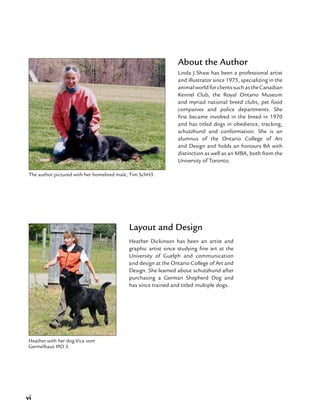 vi
Linda J Shaw has been a professional artist
and illustrator since 1975, specializing in the
animalworldforclientssuchastheCanadian
Kennel Club, the Royal Ontario Museum
and myriad national breed clubs, pet food
companies and police departments. She
first became involved in the breed in 1970
and has titled dogs in obedience, tracking,
schutzhund and conformation. She is an
alumnus of the Ontario College of Art
and Design and holds an honours BA with
distinction as well as an MBA, both from the
University of Toronto.
The author pictured with her homebred male, Tim SchH3.
About the Author
Layout and Design
Heather Dickinson has been an artist and
graphic artist since studying fine art at the
University of Guelph and communication
and design at the Ontario College of Art and
Design. She learned about schutzhund after
purchasing a German Shepherd Dog and
has since trained and titled multiple dogs.
Heather with her dog Vice vom
Germelhaus IPO 3.
 