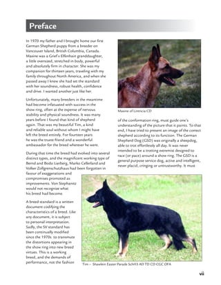 vii
Maxine of Lintricia CD
In 1970 my father and I brought home our first
German Shepherd puppy from a breeder on
Vancouver Island, British Columbia, Canada.
Maxine was a Grief v Elfenhain granddaughter,
a little oversized, stretched in body, powerful
and absolutely firm in character. She was my
companion for thirteen years, traveling with my
family throughout North America, and when she
passed away I knew she had set the standard
with her soundness, robust health, confidence
and drive. I wanted another just like her.
Unfortunately, many breeders in the meantime
had become infatuated with success in the
show ring, often at the expense of nervous
stability and physical soundness. It was many
years before I found that kind of shepherd
again. That was my beautiful Tim, a kind
and reliable soul without whom I might have
left the breed entirely. For fourteen years
he was the truest friend and a wonderful
ambassador for the breed wherever he went.
During that time the breed had evolved into several
distinct types, and the magnificent working type of
Bernd and Bodo Lierberg, Marko Cellerland and
Volker Zollgrenschutzhaus had been forgotten in
favour of exaggerations and
compromises promoted as
improvements. Von Stephanitz
would not recognize what
his breed had become.
A breed standard is a written
document codifying the
characteristics of a breed. Like
any document, it is subject
to personal interpretation.
Sadly, the SV standard has
been continually modified
since the 1970s to transmute
the distortions appearing in
the show ring into new breed
virtues. This is a working
breed, and the demands of
performance, not the fashion Tim – Shawlein Easter Parade SchH3 AD TD CD CGC OFA
of the conformation ring, must guide one’s
understanding of the picture that it paints. To that
end, I have tried to present an image of the correct
shepherd according to its function. The German
Shepherd Dog (GSD) was originally a sheepdog,
able to trot effortlessly all day. It was never
intended to be a trotting extremist designed to
race (or pace) around a show ring. The GSD is a
general purpose service dog, active and intelligent,
never placid, cringing or untrustworthy. It must
Preface
 