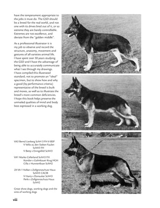 viii
have the temperament appropriate to
the jobs it must do. The GSD should
be a breed for the real world, and not
one with its drives bred out of it, or so
extreme they are barely controllable.
Extremes are not excellence, and
deviate from the “golden middle”.
As a professional illustrator it is
my job to observe and record the
structure, anatomy, movement and
gestures of all varieties animal life.
I have spent over 30 years studying
the GSD and I have the advantage of
being able to accurately communicate
what I see through my drawings.
I have compiled this illustrated
standard, not to promote an “ideal”
specimen, but to show how and why
a good (by performance criteria)
representative of the breed is built
and moves, as well as to illustrate the
breed’s more common deficiencies.
I hope this book helps preserve the
unrivaled qualities of mind and body
best expressed in a working dog.
VA3 Bernd Lierberg SchH 3 FH V-BSP
	 V Vello zu den Sieben Faulen
		SchH3 FH
	 V Betty v Eningsfeld SchH3
VA1 Marko Cellerland SchH3 FH
	 Kondor v Golmkauer Krug HGH
	 Cilla v Hunnenfeuer SchH2
2X VA 1 Volker v Zollgrenzschutz Haus 	
		SchH3 CACIB
	 V Harry v Donaukai SchH3
	 Perle v Zollgrenzschutz Haus 	
		SchH2
Great show dogs, working dogs and the
sires of working dogs
 