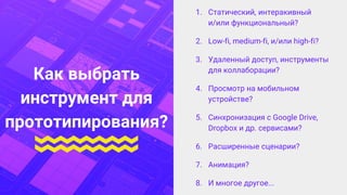 1. Статический, интеракивный
и/или функциональный?
2. Low-fi, medium-fi, и/или high-fi?
3. Удаленный доступ, инструменты
для коллаборации?
4. Просмотр на мобильном
устройстве?
5. Синхронизация с Google Drive,
Dropbox и др. сервисами?
6. Расширенные сценарии?
7. Анимация?
8. И многое другое...
Как выбрать
инструмент для
прототипирования?
 