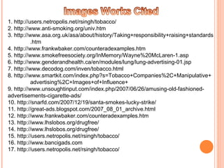 1. http://users.netropolis.net/rsingh/tobacco/  2. http://www.anti-smoking.org/univ.htm 3. http://www.asa.org.uk/asa/about/history/Taking+responsibility+raising+standards .htm 4. http://www.frankwbaker.com/counteradexamples.htm  5. http://www.smokefreesociety.org/InMemory/Wayne%20McLaren-1.asp 6. http://www.genderandhealth.ca/en/modules/lung/lung-advertising-01.jsp 7. http://www.decodog.com/inven/tobacco.html 8. http://www.smartkit.com/index.php?s=Tobacco+Companies%2C+Manipulative+ advertising%2C+Images+of+Influence+ 9. http://www.unsoughtinput.com/index.php/2007/06/26/amusing-old-fashioned- advertisements-cigarette-ads/ 10. http://snarfd.com/2007/12/19/santa-smokes-lucky-strike/ 11. http://great-ads.blogspot.com/2007_08_01_archive.html 12. http://www.frankwbaker.com/counteradexamples.htm 13. http://www.lhslobos.org/drugfree/ 14. http://www.lhslobos.org/drugfree/ 15. http://users.netropolis.net/rsingh/tobacco/ 16. http://www.bancigads.com 17. http://users.netropolis.net/rsingh/tobacco/ 