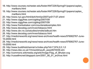 18. http://www.courses.rochester.edu/foster/ANT226/Spring01/papers/caplan_ marlboro.html 19. http://www.courses.rochester.edu/foster/ANT226/Spring01/papers/caplan_ marlboro.html 20. http://www.nyc.gov/html/doh/html/pr2007/pr017-07.shtml 21. http://www.ciggyfree.com/cigblog/2007/09/ 22. http://www.ciggyfree.com/cigblog/2007/09/ 23. http://www.frankwbaker.com/counteradexamples.htm 24. http://www.decodog.com/inven/tobacco.html 25. http://www.cbv.ns.ca/sstudies/smoke/adbust.htm 26. http://www.decodog.com/inven/tobacco.html 27. http://medicineworld.org/news/news-archives/health-news/976062767-June- 15-2006.html 28. http://medicineworld.org/news/news-archives/health-news/976062767-June- 15-2006.html 29. http://www.buddhistchannel.tv/index.php?id=7,974,0,0,1,0 30. http://news.bbc.co.uk/1/hi/world/south_asia/2674039.stm 31. http://commons.wikimedia.org/wiki/Image:Flag_of_Bhutan.svg 32. http://russellmcneil.blogspot.com/2007_08_01_archive.html 