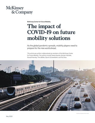 McKinsey Center for Future Mobility
The impact of
COVID-19 on future
mobility solutions
As the global pandemic spreads, mobility players need to
prepare for the new world ahead.
May 2020
© DuKai photographer/Getty Images
This article was written collaboratively by members of the McKinsey Center
for Future Mobility. The authors include Saskia Hausler, Kersten Heineke,
Russell Hensley, Timo Möller, Dennis Schwedhelm, and Pei Shen.
 