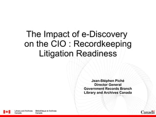 The Impact of e-Discovery  on the CIO : Recordkeeping Litigation Readiness Jean-Stéphen Piché Director General Government Records Branch Library and Archives Canada 