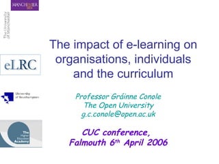 The impact of e-learning on organisations, individuals and the curriculum Professor Gráinne Conole The Open University [email_address] CUC conference,  Falmouth 6 th  April 2006 