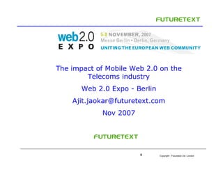 The impact of Mobile Web 2.0 on the
        Telecoms industry
       Web 2.0 Expo - Berlin
    Ajit.jaokar@futuretext.com
            Nov 2007




                       0       Copyright : Futuretext Ltd. London