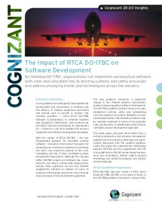 • Cognizant 20-20 Insights




The Impact of RTCA DO-178C on
Software Development
By following DO-178C, organizations can implement aeronautical software
with clear and consistent ties to existing systems and safety processes
and address emerging trends and technologies across the industry.


      Executive Summary                                   The new guidance represents a significant
                                                          change in the Federal Aviation Association’s
      A new guideline has emerged to help regulate the
                                                          posture toward regulated software development.
      development and certification of software and
                                                          The DO-178C guidelines tighten some previously
      the delivery of multiple supporting documents
                                                          established controls, while also establishing
      and records used on aircraft or engines. The
                                                          concrete guidance for greater flexibility in devel-
      previous guideline — called RTCA DO-178B,
                                                          opment approaches. This flexibility, however, must
      Software Considerations in Airborne Systems
                                                          be carefully examined in terms of the potential
      and Equipment Certification, and produced by
                                                          costs and benefits, to establish the most efficient
      the Radio Technical Commission for Aeronautics
                                                          certifiable product development approach.
      Inc. — served as a de facto standard for avionics
      equipment and software development worldwide.       This white paper discusses these shifts from a
                                                          technical perspective and provides management
      With the release of RTCA DO-178C — the new
                                                          visibility into the emerging challenges and oppor-
      development guidance for certifiable aviation
                                                          tunities associated with the updated guidance.
      software — executives and product managers for
                                                          Lastly, this paper also examines the relationship
      manufacturers of airborne systems are examining
                                                          between DO-178C and the supplements: DO-330
      the short- and long-term impacts on the cost,
                                                          (tool qualification), DO-331 (model-based develop-
      scheduling and risk of their certifiable product
                                                          ment and verification), DO-332 (object-oriented
      development approaches. Although the changes
                                                          technology and related techniques) and DO-333
      within DO-178C proper are relatively few, manu-
                                                          (formal methods).
      facturers can expect critical wide-ranging impli-
      cations. More significant are the four detailed
                                                          RTCA Guideline Progression
      supplements intended to address 20 years of
      progress in technology and process since the last   RTCA DO-178A was last revised in 1992, which
      major revisions of the development guidelines.      begot DO-178B. DO-178C is the latest revision to
                                                          the DO-178B guidelines released in January 2012,




      cognizant 20-20 insights | october 2012
 
