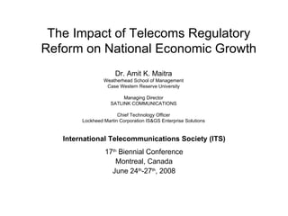 The Impact of Telecoms Regulatory Reform on National Economic Growth 17 th  Biennial Conference Montreal, Canada June 24 th -27 th , 2008 International Telecommunications Society (ITS) Dr. Amit K. Maitra Weatherhead School of Management Case Western Reserve University Managing Director SATLINK COMMUNICATIONS Chief Technology Officer Lockheed Martin Corporation IS&GS Enterprise Solutions 