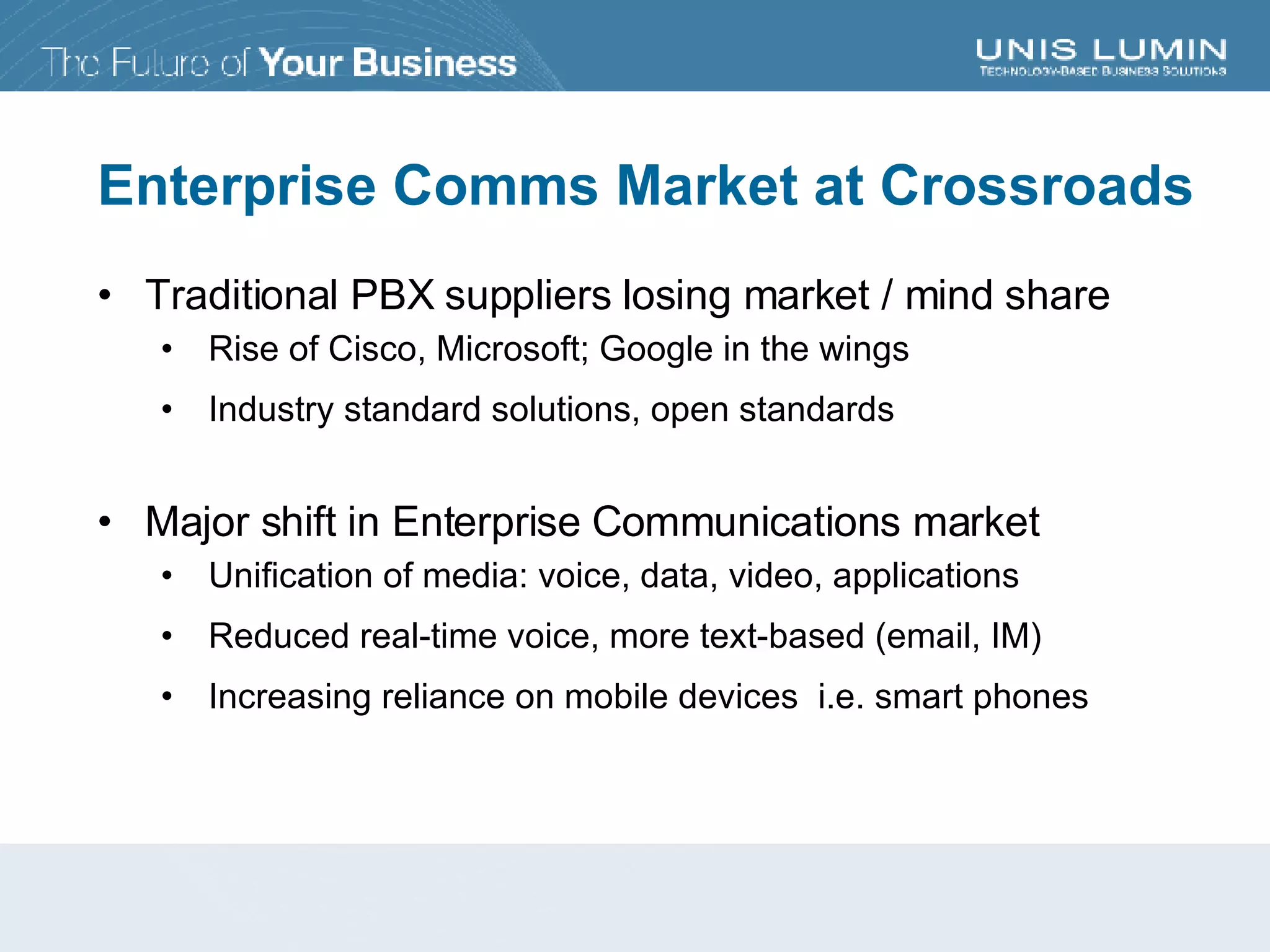 Enterprise Comms Market at Crossroads Traditional PBX suppliers losing market / mind share Rise of Cisco, Microsoft; Google in the wings Industry standard solutions, open standards Major shift in Enterprise Communications market Unification of media: voice, data, video, applications Reduced real-time voice, more text-based (email, IM) Increasing reliance on mobile devices  i.e. smart phones 
