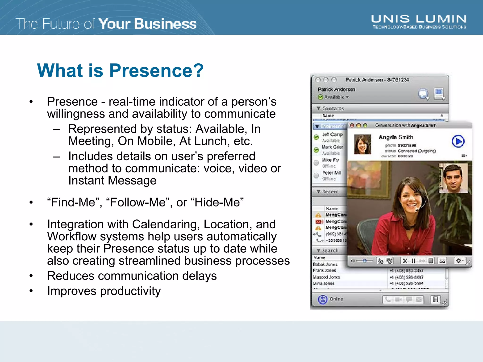 What is Presence? Presence - real-time indicator of a person’s willingness and availability to communicate Represented by status: Available, In Meeting, On Mobile, At Lunch, etc. Includes details on user’s preferred method to communicate: voice, video or Instant Message “ Find-Me”, “Follow-Me”, or “Hide-Me” Integration with Calendaring, Location, and Workflow systems help users automatically keep their Presence status up to date while also creating streamlined business processes Reduces communication delays Improves productivity 