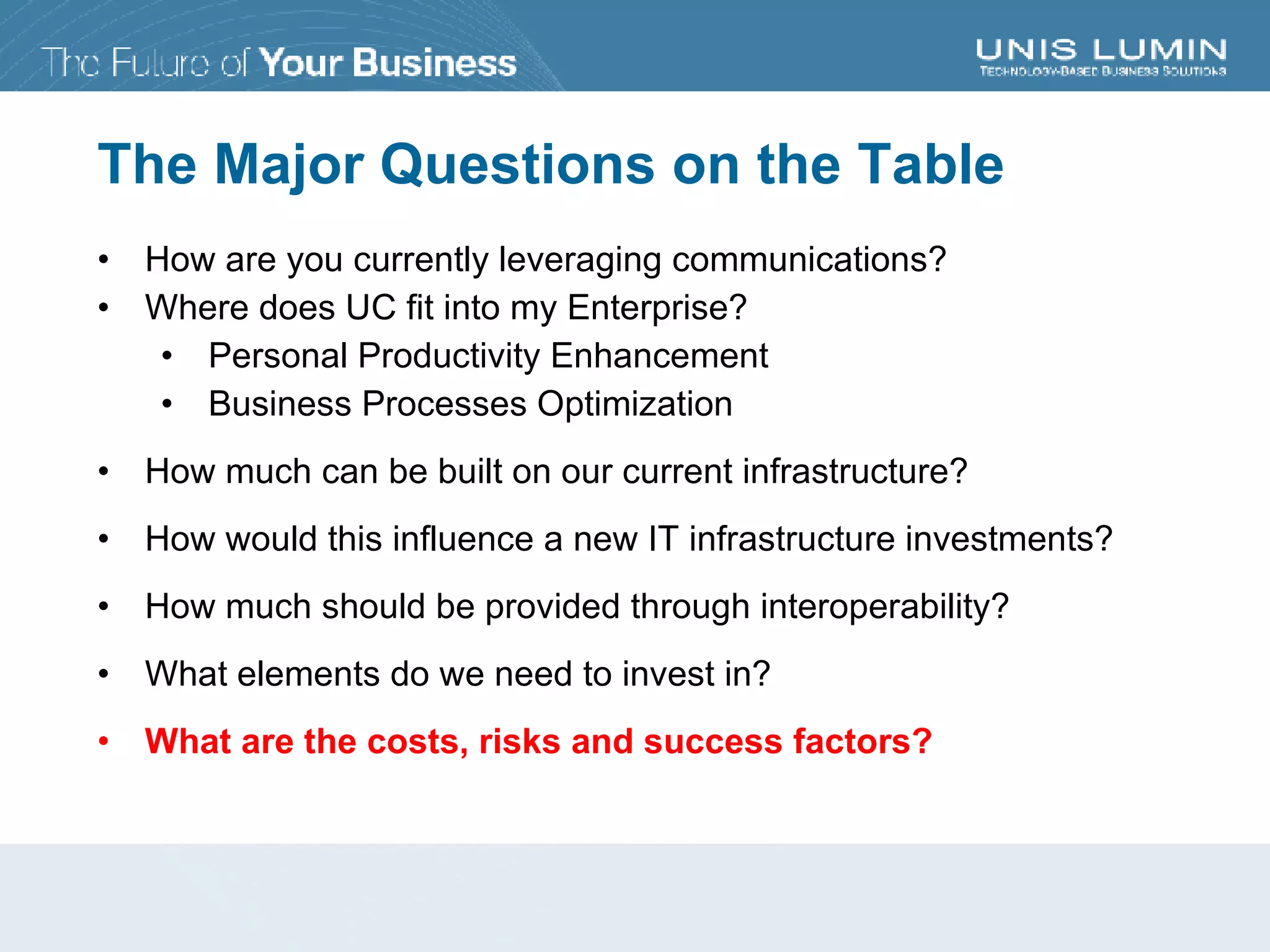 The Major Questions on the Table How are you currently leveraging communications? Where does UC fit into my Enterprise? Personal Productivity Enhancement Business Processes Optimization How much can be built on our current infrastructure? How would this influence a new IT infrastructure investments? How much should be provided through interoperability? What elements do we need to invest in? What are the costs, risks and success factors? 