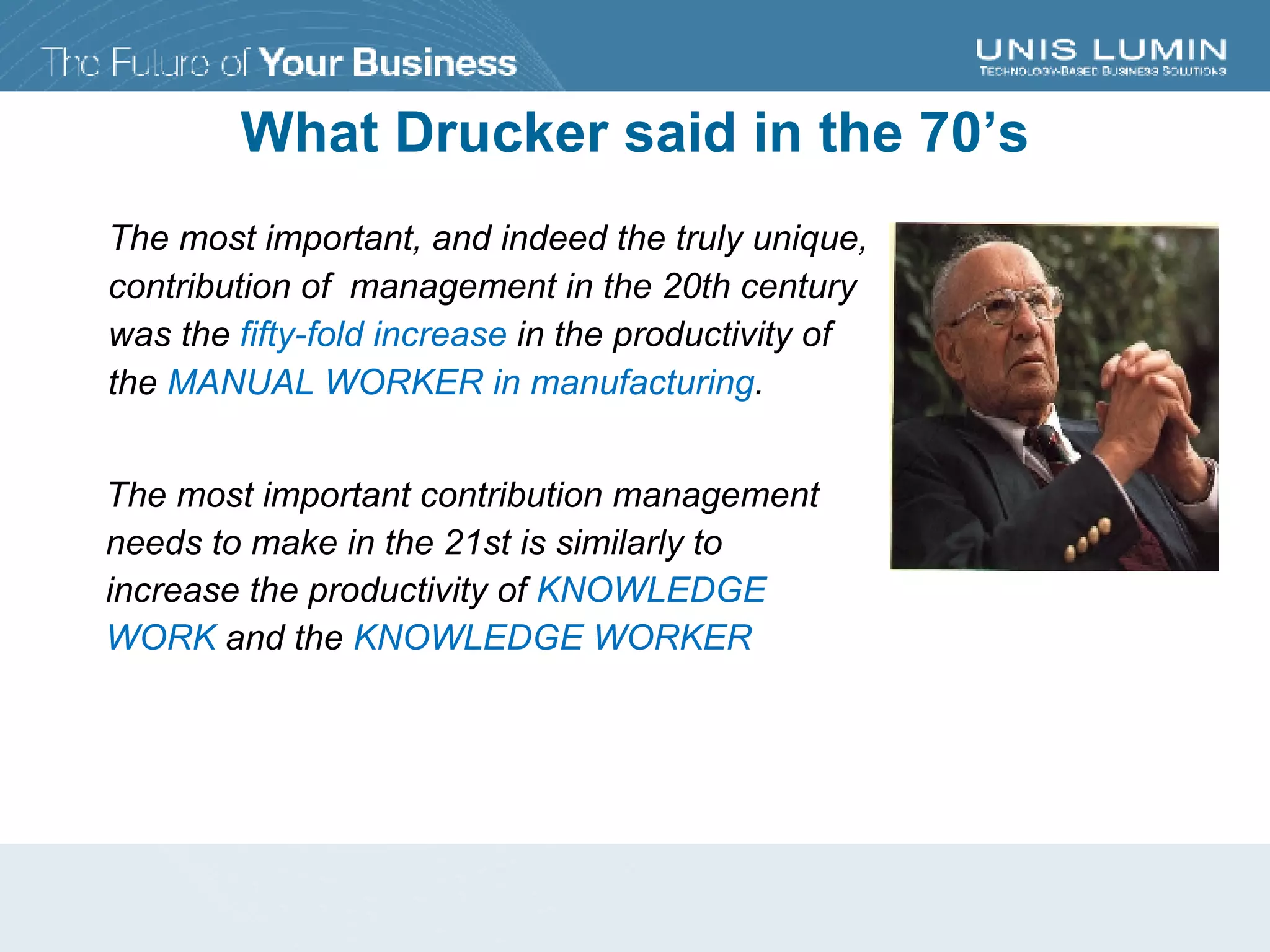 What Drucker said in the 70’s The most important, and indeed the truly unique, contribution of  management in the 20th century  was the  fifty-fold increase  in the productivity of  the  MANUAL WORKER in manufacturing . The most important contribution management needs to make in the 21st is similarly to increase the productivity of  KNOWLEDGE WORK  and the  KNOWLEDGE WORKER 