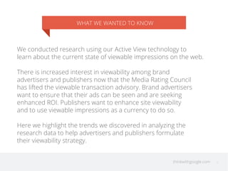 thinkwithgoogle.com
WHAT WE WANTED TO KNOW
We conducted research using our Active View technology to
learn about the current state of viewable impressions on the web.
There is increased interest in viewability among brand
advertisers and publishers now that the Media Rating Council
has lifted the viewable transaction advisory. Brand advertisers
want to ensure that their ads can be seen and are seeking
enhanced ROI. Publishers want to enhance site viewability
and to use viewable impressions as a currency to do so.
Here we highlight the trends we discovered in analyzing the
research data to help advertisers and publishers formulate
their viewability strategy.
2
 