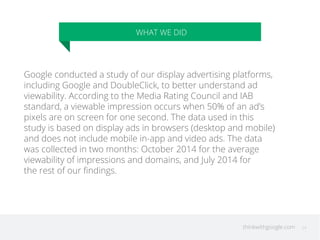thinkwithgoogle.com
WHAT WE DID
24
Google conducted a study of our display advertising platforms,
including Google and DoubleClick, to better understand ad
viewability. According to the Media Rating Council and IAB
standard, a viewable impression occurs when 50% of an ad’s
pixels are on screen for one second. The data used in this
study is based on display ads in browsers (desktop and mobile)
and does not include mobile in-app and video ads. The data
was collected in two months: October 2014 for the average
viewability of impressions and domains, and July 2014 for
the rest of our ﬁndings.
 