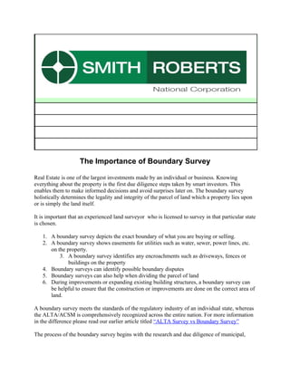 The Importance of Boundary Survey

Real Estate is one of the largest investments made by an individual or business. Knowing
everything about the property is the first due diligence steps taken by smart investors. This
enables them to make informed decisions and avoid surprises later on. The boundary survey
holistically determines the legality and integrity of the parcel of land which a property lies upon
or is simply the land itself.

It is important that an experienced land surveyor who is licensed to survey in that particular state
is chosen.

   1. A boundary survey depicts the exact boundary of what you are buying or selling.
   2. A boundary survey shows easements for utilities such as water, sewer, power lines, etc.
      on the property.
          3. A boundary survey identifies any encroachments such as driveways, fences or
              buildings on the property
   4. Boundary surveys can identify possible boundary disputes
   5. Boundary surveys can also help when dividing the parcel of land
   6. During improvements or expanding existing building structures, a boundary survey can
      be helpful to ensure that the construction or improvements are done on the correct area of
      land.

A boundary survey meets the standards of the regulatory industry of an individual state, whereas
the ALTA/ACSM is comprehensively recognized across the entire nation. For more information
in the difference please read our earlier article titled “ALTA Survey vs Boundary Survey”

The process of the boundary survey begins with the research and due diligence of municipal,
 