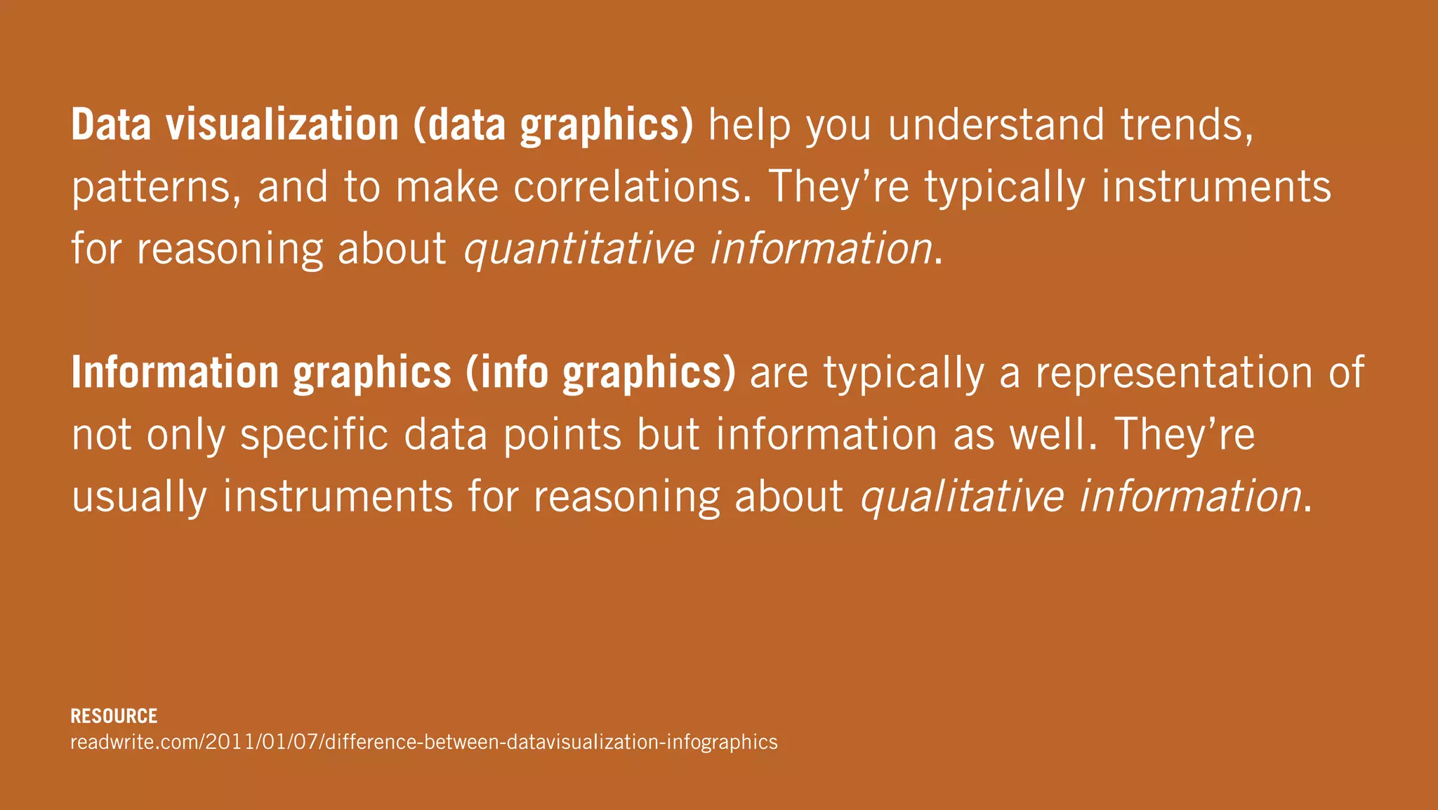 Data visualization (data graphics) help you understand trends,
patterns, and to make correlations. They’re typically instruments
for reasoning about quantitative information.
Information graphics (info graphics) are typically a representation of
not only speciﬁc data points but information as well. They’re
usually instruments for reasoning about qualitative information.
RESOURCE
readwrite.com/2011/01/07/difference-between-datavisualization-infographics
 
