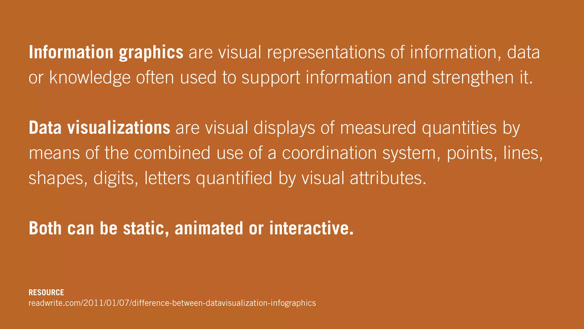 Information graphics are visual representations of information, data
or knowledge often used to support information and strengthen it.
Data visualizations are visual displays of measured quantities by
means of the combined use of a coordination system, points, lines,
shapes, digits, letters quantiﬁed by visual attributes.
Both can be static, animated or interactive.
RESOURCE
readwrite.com/2011/01/07/difference-between-datavisualization-infographics
 