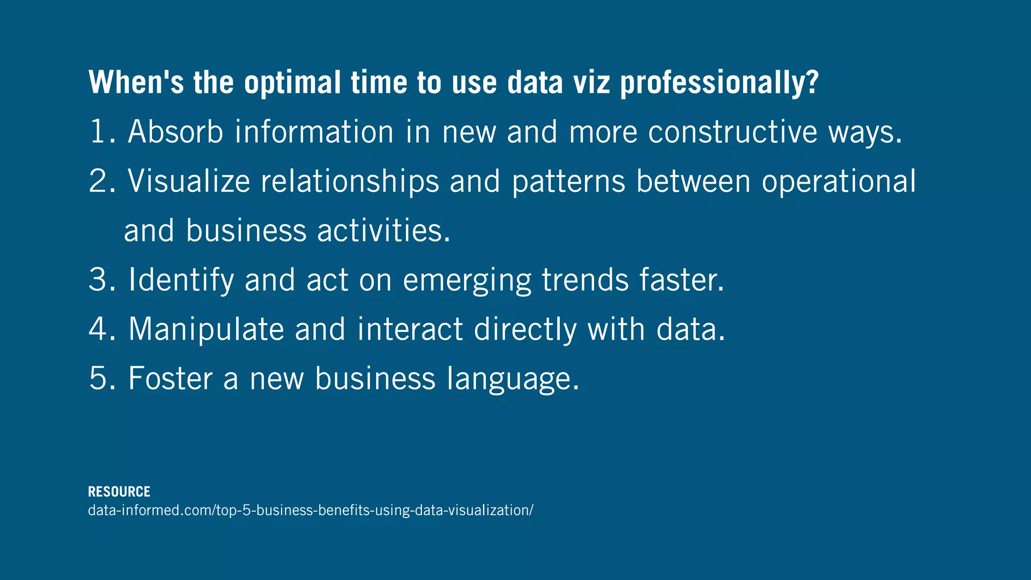 When's the optimal time to use data viz professionally?
1. Absorb information in new and more constructive ways.
2. Visualize relationships and patterns between operational
and business activities.
3. Identify and act on emerging trends faster.
4. Manipulate and interact directly with data.
5. Foster a new business language.
RESOURCE
data-informed.com/top-5-business-beneﬁts-using-data-visualization/
 
