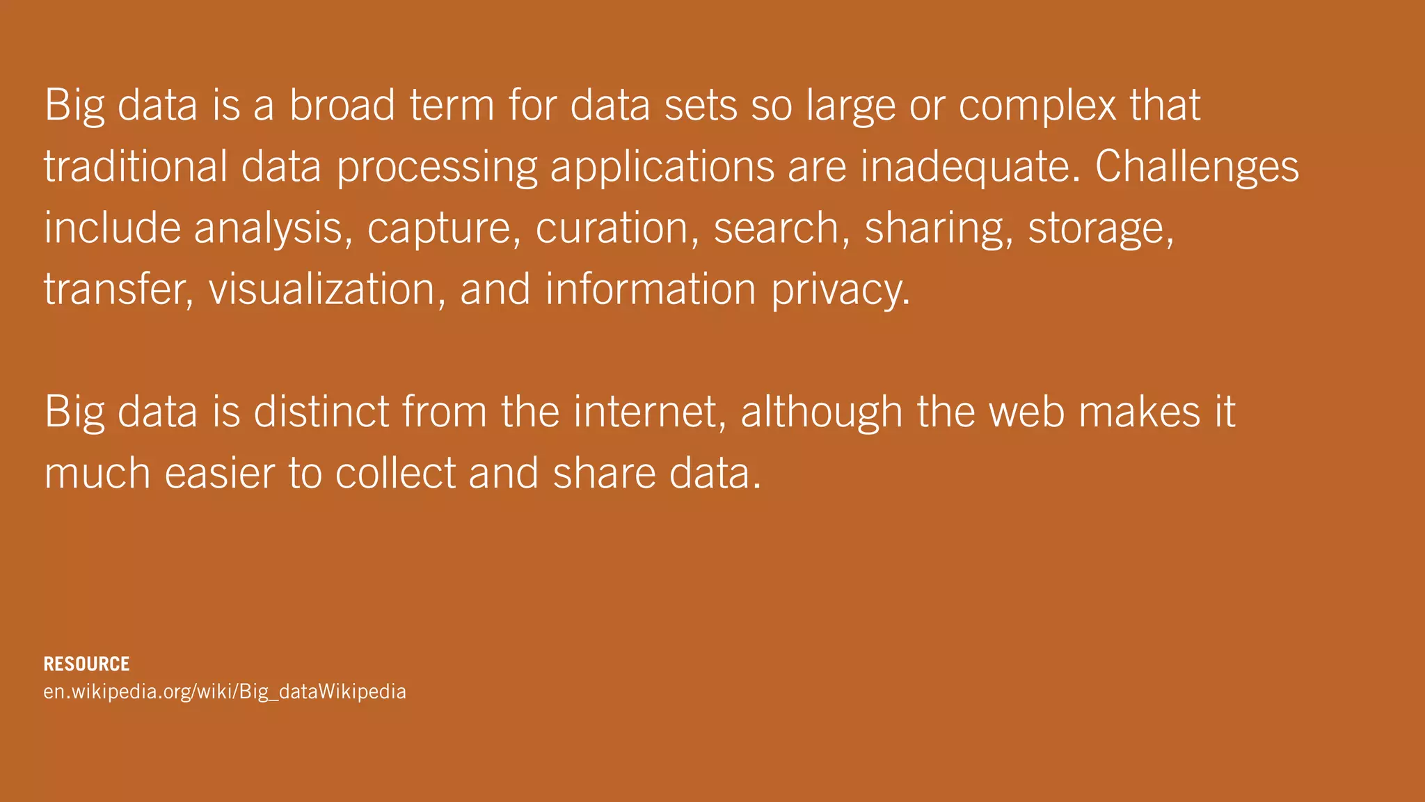 Big data is a broad term for data sets so large or complex that
traditional data processing applications are inadequate. Challenges
include analysis, capture, curation, search, sharing, storage,
transfer, visualization, and information privacy.
Big data is distinct from the internet, although the web makes it
much easier to collect and share data.
RESOURCE
en.wikipedia.org/wiki/Big_dataWikipedia
 