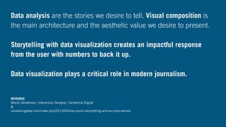 Data analysis are the stories we desire to tell. Visual composition is
the main architecture and the aesthetic value we desire to present.
Storytelling with data visualization creates an impactful response
from the user with numbers to back it up.
Data visualization plays a critical role in modern journalism.
RESOURCE
Mandi Geiselman, Interactive Designer, Centerline Digital
&
visualisingdata.com/index.php/2013/04/discussion-storytelling-and-success-stories/
 