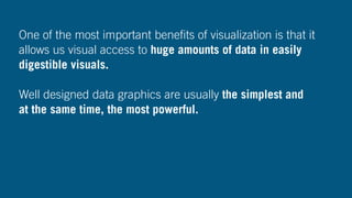 One of the most important beneﬁts of visualization is that it
allows us visual access to huge amounts of data in easily
digestible visuals.
Well designed data graphics are usually the simplest and
at the same time, the most powerful.
 
