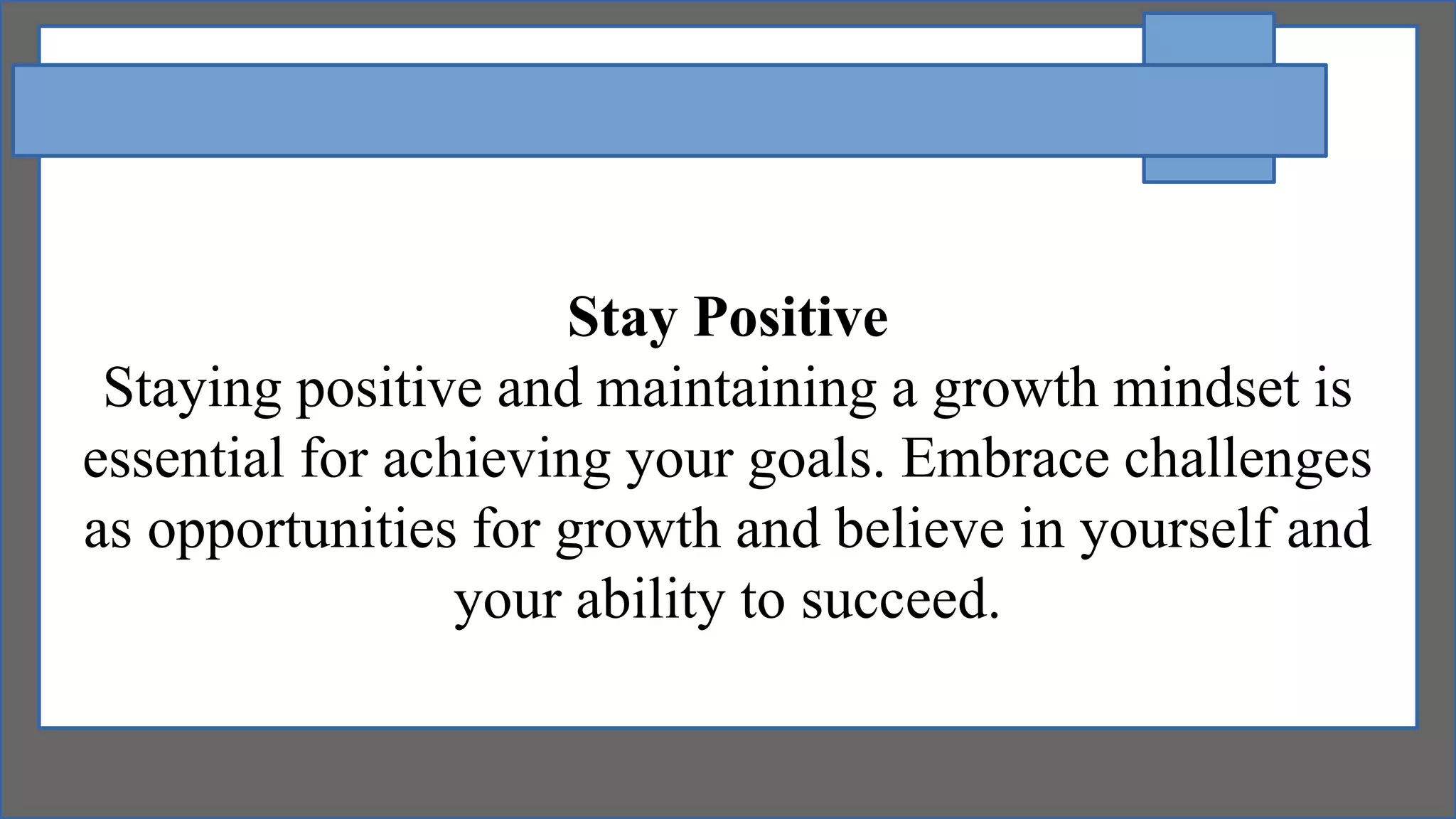 Stay Positive
Staying positive and maintaining a growth mindset is
essential for achieving your goals. Embrace challenges
as opportunities for growth and believe in yourself and
your ability to succeed.
 