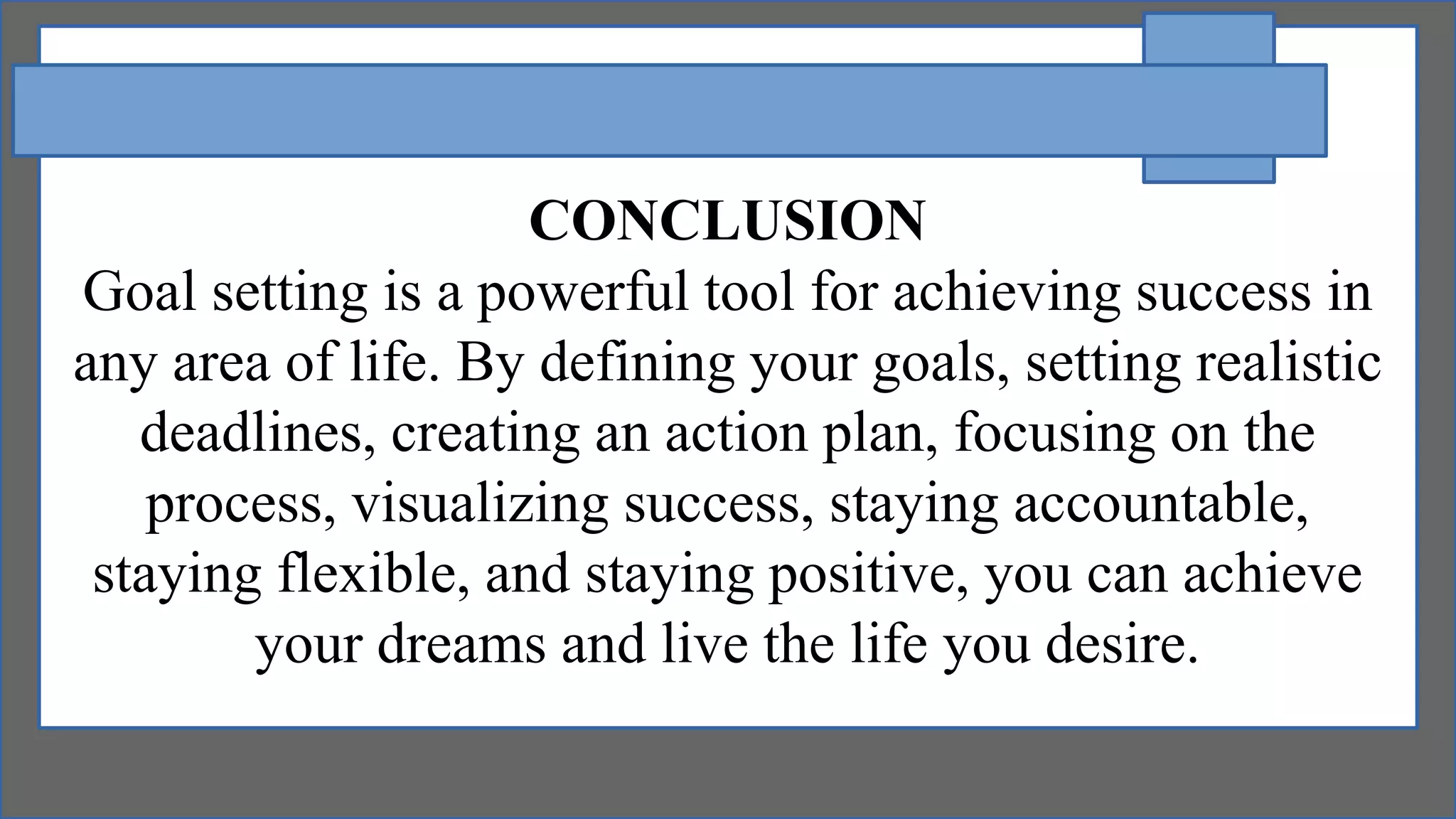CONCLUSION
Goal setting is a powerful tool for achieving success in
any area of life. By defining your goals, setting realistic
deadlines, creating an action plan, focusing on the
process, visualizing success, staying accountable,
staying flexible, and staying positive, you can achieve
your dreams and live the life you desire.
 