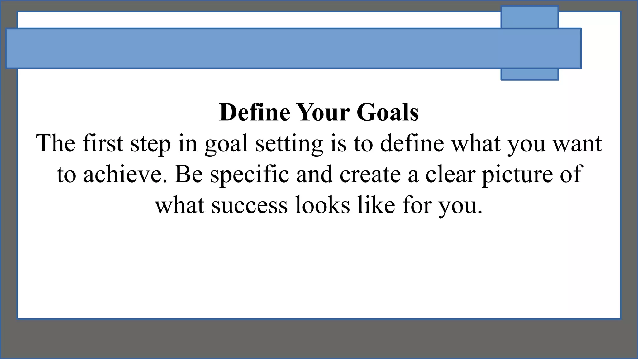 Define Your Goals
The first step in goal setting is to define what you want
to achieve. Be specific and create a clear picture of
what success looks like for you.
 