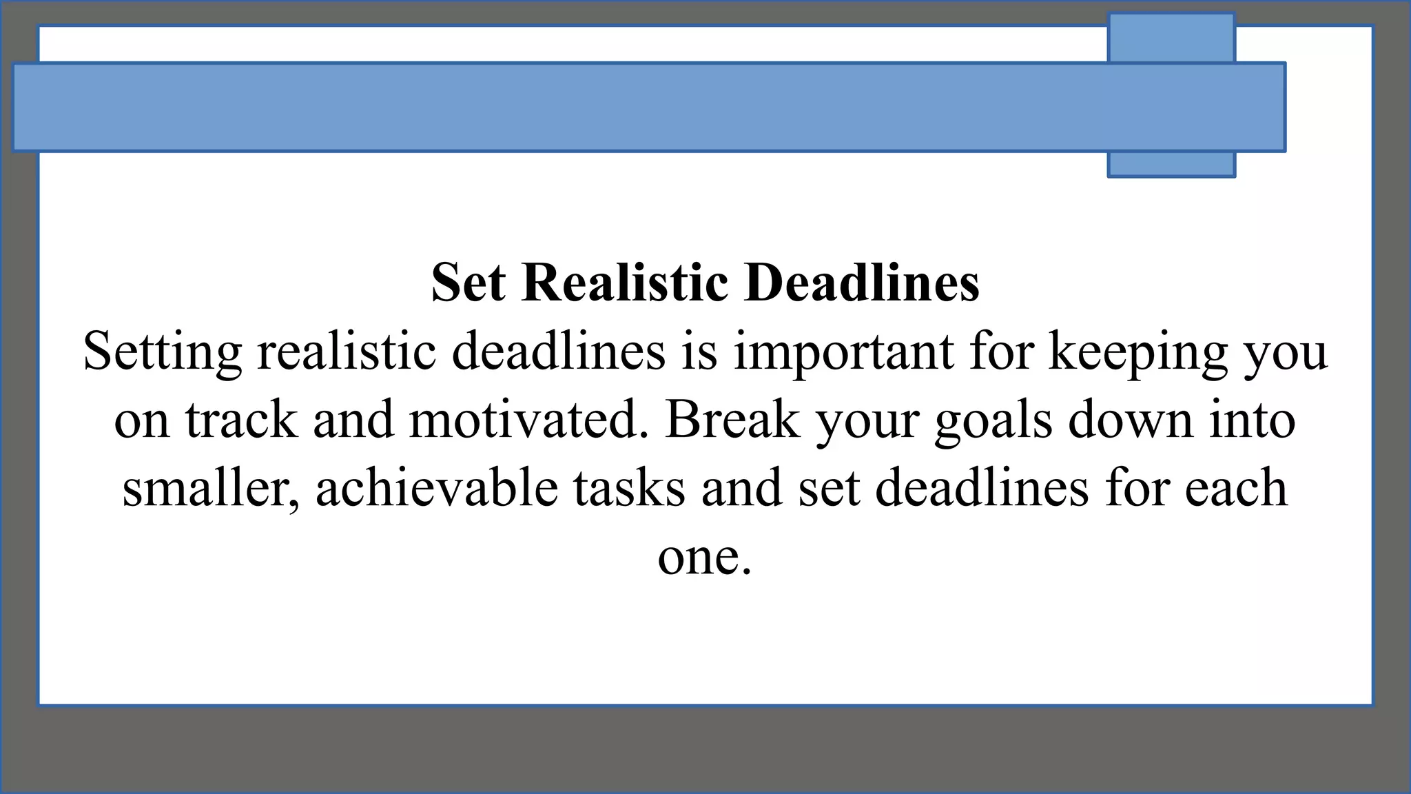 Set Realistic Deadlines
Setting realistic deadlines is important for keeping you
on track and motivated. Break your goals down into
smaller, achievable tasks and set deadlines for each
one.
 