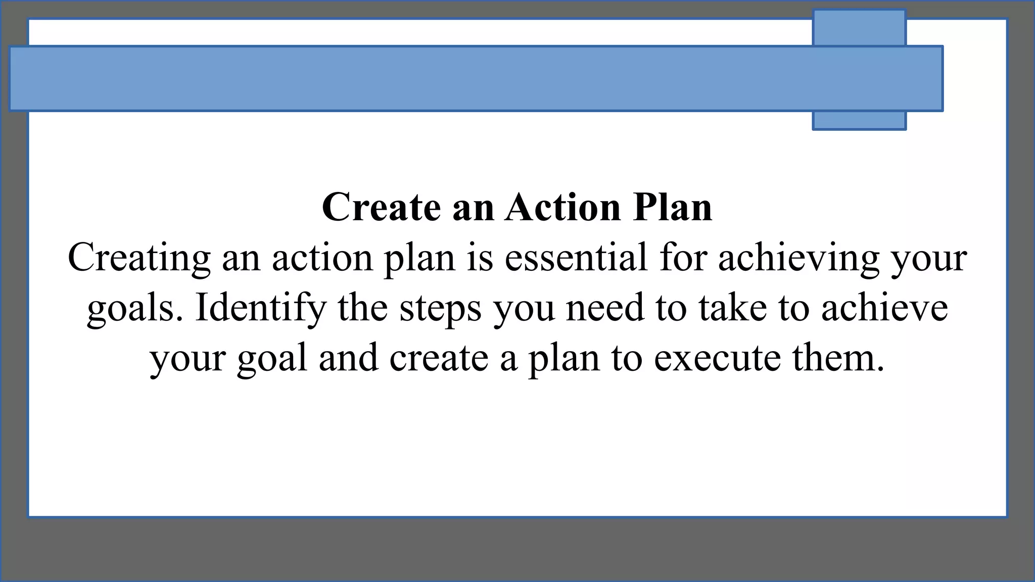 Create an Action Plan
Creating an action plan is essential for achieving your
goals. Identify the steps you need to take to achieve
your goal and create a plan to execute them.
 