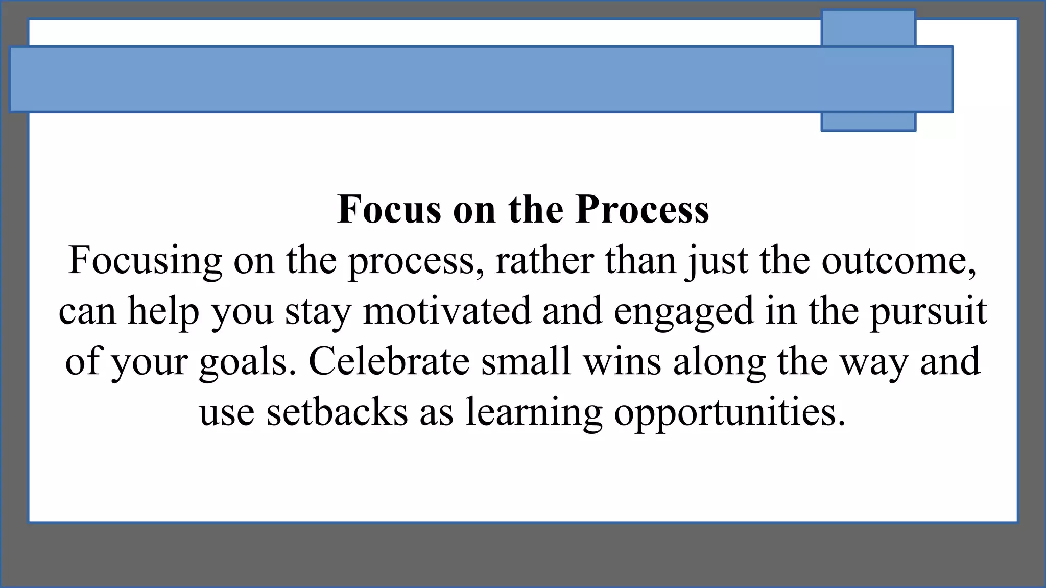 Focus on the Process
Focusing on the process, rather than just the outcome,
can help you stay motivated and engaged in the pursuit
of your goals. Celebrate small wins along the way and
use setbacks as learning opportunities.
 